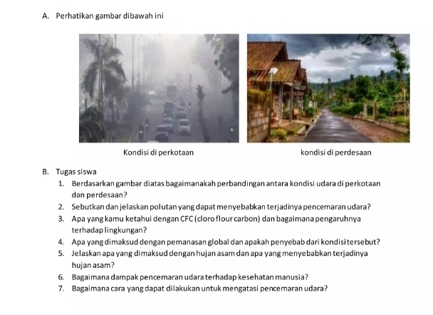 Perhatikan gambar dibawah ini 
Kondisi di perkotaan kondisi di perdesaan 
B. Tugas siswa 
1. Berdasarkan gambar diatas bagaimanakah perbandingan antara kondisi udara di perkotaan 
dan perdesaan? 
2. Sebutkan dan jelaskan polutan yang dapat menyebabkan terjadinya pencemaran udara? 
3. Apa yang kamu ketahui dengan CFC (cloro flour carbon) dan bagaimana pengaruhnya 
terhadaplingkungan? 
4. Apa yang dimaksud dengan pemanasan global dan apakah penyebab dari kondisi tersebut? 
5. Jelaskan apa yang dimaksud dengan hujan asam dan apa yang menyebabkan terjadinya 
hujan asam? 
6. Bagaimana dampak pencemaran udara terhadap kesehatan manusia? 
7. Bagaimana cara yang dapat dilakukan untuk mengatasi pencemaran udara?