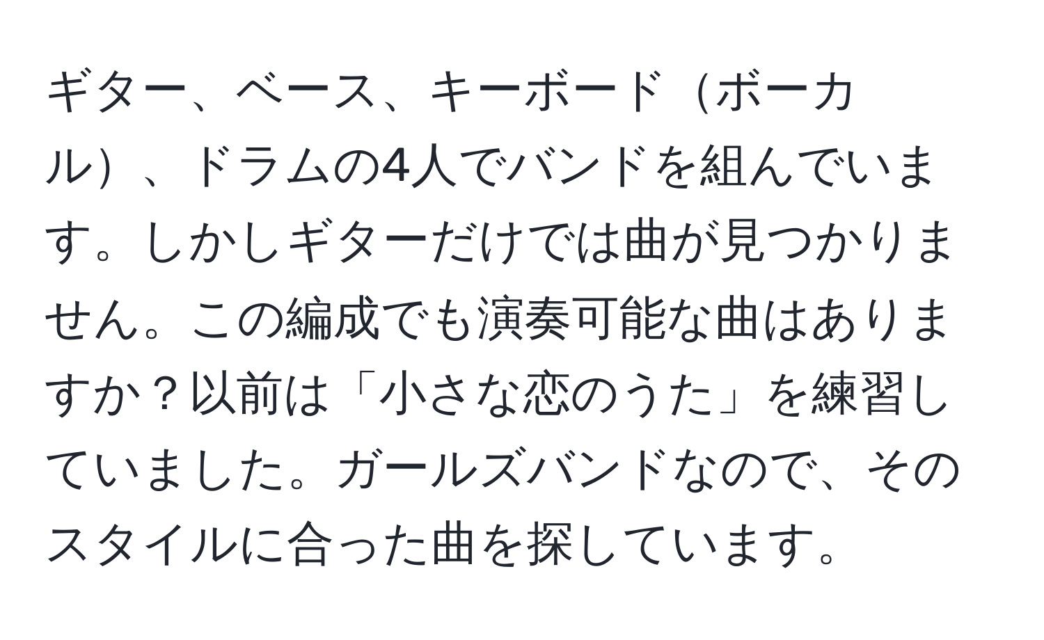 ギター、ベース、キーボードボーカル、ドラムの4人でバンドを組んでいます。しかしギターだけでは曲が見つかりません。この編成でも演奏可能な曲はありますか？以前は「小さな恋のうた」を練習していました。ガールズバンドなので、そのスタイルに合った曲を探しています。