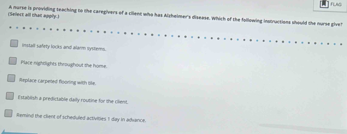 FLAG
(Select all that apply.)
A nurse is providing teaching to the caregivers of a client who has Alzheimer's disease. Which of the following instructions should the nurse give?
Install safety locks and alarm systems.
Place nightlights throughout the home.
Replace carpeted flooring with tile.
Establish a predictable daily routine for the client.
Remind the client of scheduled activities 1 day in advance.