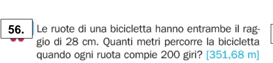 Le ruote di una bicicletta hanno entrambe il rag- 
gio di 28 cm. Quanti metri percorre la bicicletta 
quando ogni ruota compie 200 giri? [351,68 m]