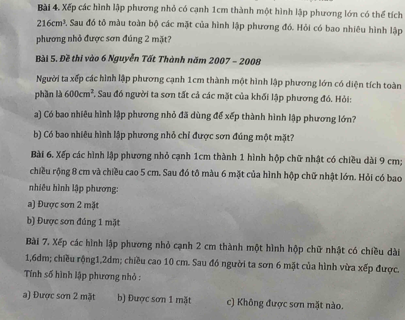 Xếp các hình lập phương nhỏ có cạnh 1cm thành một hình lập phương lớn có thể tích
216cm^3 5 Sau đó tô màu toàn bộ các mặt của hình lập phương đó. Hỏi có bao nhiêu hình lập
phương nhỏ được sơn đúng 2 mặt?
Bài 5. Đề thi vào 6 Nguyễn Tất Thành năm 2007 - 2008
Người ta xếp các hình lập phương cạnh 1cm thành một hình lập phương lớn có diện tích toàn
phần là 600cm^2 Sau đó người ta sơn tất cả các mặt của khối lập phương đó. Hỏi:
a) Có bao nhiêu hình lập phương nhỏ đã dùng để xếp thành hình lập phương lớn?
b) Có bao nhiêu hình lập phương nhỏ chỉ được sơn đúng một mặt?
Bài 6. Xếp các hình lập phương nhỏ cạnh 1cm thành 1 hình hộp chữ nhật có chiều dài 9 cm;
chiều rộng 8 cm và chiều cao 5 cm. Sau đó tô màu 6 mặt của hình hộp chữ nhật lớn. Hỏi có bao
nhiêu hình lập phương:
a) Được sơn 2 mặt
b) Được sơn đúng 1 mặt
Bài 7. Xếp các hình lập phương nhỏ cạnh 2 cm thành một hình hộp chữ nhật có chiều dài
1, 6dm; chiều rộng1, 2dm; chiều cao 10 cm. Sau đó người ta sơn 6 mặt của hình vừa xếp được.
Tính số hình lập phương nhỏ :
a) Được sơn 2 mặt b) Được sơn 1 mặt c) Không được sơn mặt nào.