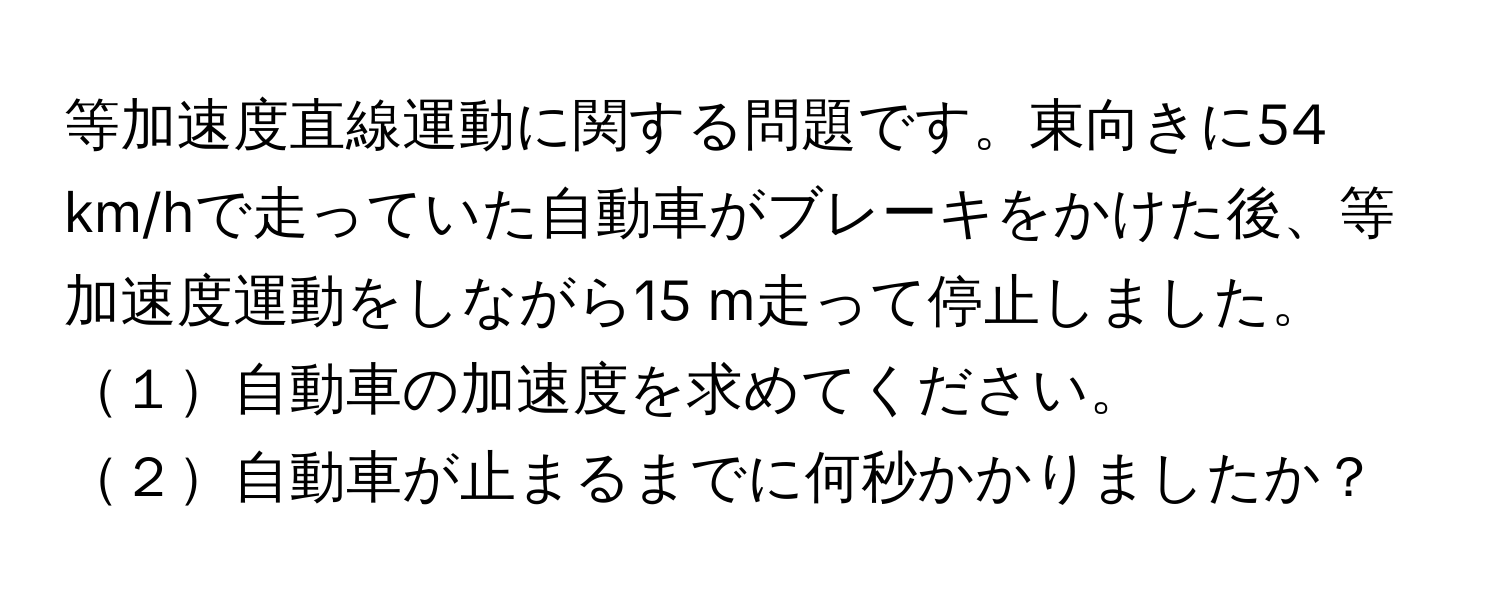 等加速度直線運動に関する問題です。東向きに54 km/hで走っていた自動車がブレーキをかけた後、等加速度運動をしながら15 m走って停止しました。  
１自動車の加速度を求めてください。  
２自動車が止まるまでに何秒かかりましたか？