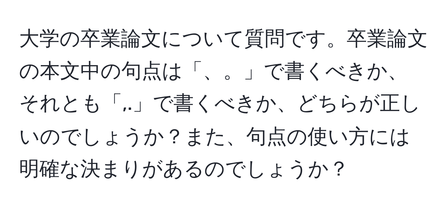 大学の卒業論文について質問です。卒業論文の本文中の句点は「、。」で書くべきか、それとも「,.」で書くべきか、どちらが正しいのでしょうか？また、句点の使い方には明確な決まりがあるのでしょうか？