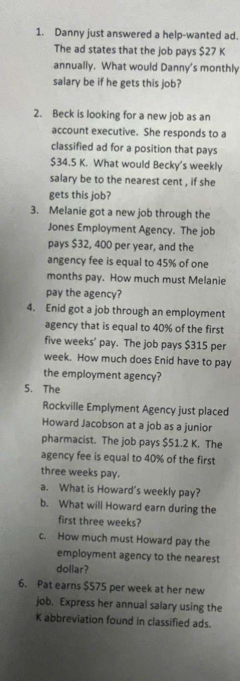 Danny just answered a help-wanted ad. 
The ad states that the job pays $27 K 
annually. What would Danny's monthly 
salary be if he gets this job? 
2. Beck is looking for a new job as an 
account executive. She responds to a 
classified ad for a position that pays
$34.5 K. What would Becky's weekly 
salary be to the nearest cent , if she 
gets this job? 
3. Melanie got a new job through the 
Jones Employment Agency. The job 
pays $32, 400 per year, and the 
angency fee is equal to 45% of one
months pay. How much must Melanie 
pay the agency? 
4. Enid got a job through an employment 
agency that is equal to 40% of the first
five weeks ’ pay. The job pays $315 per
week. How much does Enid have to pay 
the employment agency? 
5. The 
Rockville Emplyment Agency just placed 
Howard Jacobson at a job as a junior 
pharmacist. The job pays $51.2 K. The 
agency fee is equal to 40% of the first
three weeks pay. 
a. What is Howard's weekly pay? 
b. What will Howard earn during the 
first three weeks? 
c. How much must Howard pay the 
employment agency to the nearest 
dollar? 
6. Pat earns $575 per week at her new 
job. Express her annual salary using the
K abbreviation found in classified ads.