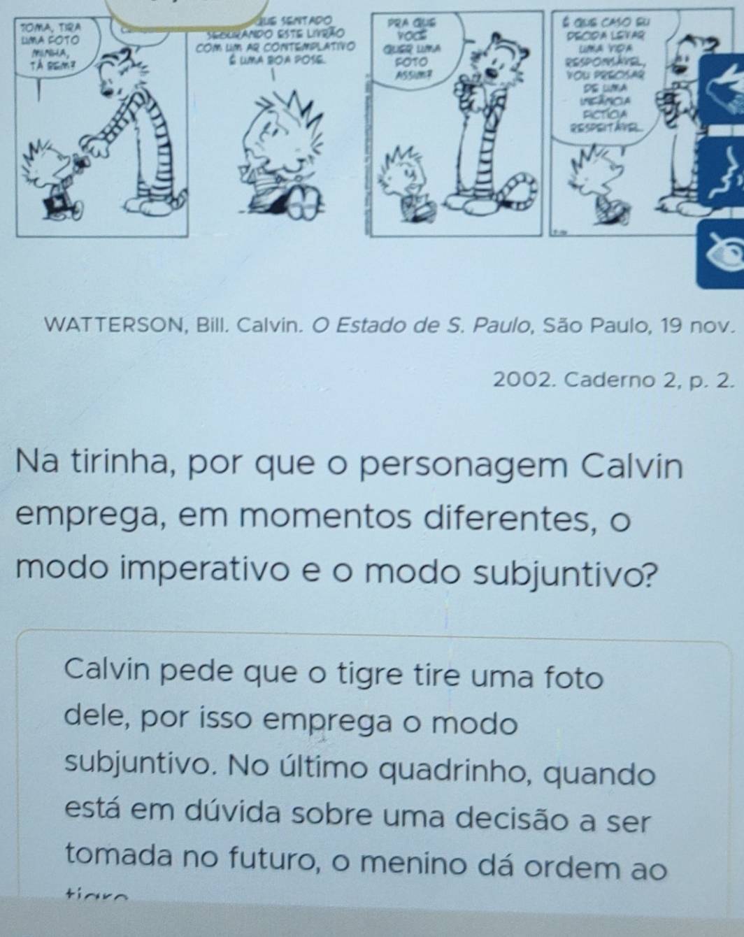 WATTERSON, Bill. Calvin. O Estado de S. Paulo, São Paulo, 19 nov. 
2002. Caderno 2, p. 2. 
Na tirinha, por que o personagem Calvin 
emprega, em momentos diferentes, o 
modo imperativo e o modo subjuntivo? 
Calvin pede que o tigre tire uma foto 
dele, por isso emprega o modo 
subjuntivo. No último quadrinho, quando 
está em dúvida sobre uma decisão a ser 
tomada no futuro, o menino dá ordem ao