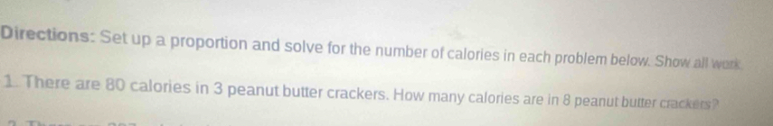 Directions: Set up a proportion and solve for the number of calories in each problem below. Show all work 
1. There are 80 calories in 3 peanut butter crackers. How many calories are in 8 peanut butter crackers?