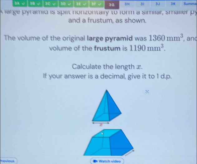 3A √ 38 √ 3C √ 3D √ 3E √ 3F 3ª 3H 31 3J 3K Summa 
A large pyramid is spilt nonzontally to form a similar, smalier py 
and a frustum, as shown. 
The volume of the original large pyramid was 1360mm^3 , and 
volume of the frustum is 1190mm^3. 
Calculate the length x. 
If your answer is a decimal, give it to 1 d.p. 
revious * Watch video