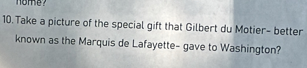 nome? 
10. Take a picture of the special gift that Gilbert du Motier- better 
known as the Marquis de Lafayette- gave to Washington?