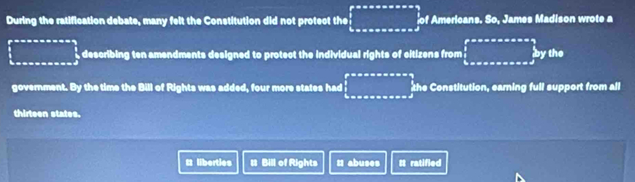 During the ratification debate, many felt the Constitution did not protect the ∈tlimits _bto ∈fty endarray.   of Americans. So, James Madison wrote a 
□ describing ten amendments designed to protect the individual rights of citizens from □ ytheeaxsaxs=eq  1/2 bythe 
government. By the time the Bill of Rights was added, four more states had □ the Constitution, earning full support from all 
thirteen states. 
t liberties # Bill of Rights t1 abuses tt ratified