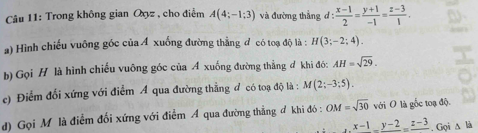 Trong không gian Oxyz , cho điểm A(4;-1;3) và đường thắng d :  (x-1)/2 = (y+1)/-1 = (z-3)/1 . 
a) Hình chiếu vuông góc của Á xuống đường thẳng đ có toạ độ là : H(3;-2;4). 
b) Gọi H là hình chiếu vuông góc của A xuống đường thẳng đ khi đó: AH=sqrt(29). 
c) Điểm đối xứng với điểm A qua đường thẳng đ có toạ độ là : M(2;-3;5). 
d) Gọi M là điểm đối xứng với điểm A qua đường thẳng đ khi đó : OM=sqrt(30) với O là gốc toạ độ.
x-1_ -_ y-2=frac z-3.Gọi Δ là