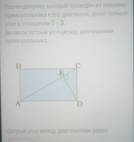 Перлендикуляр, который проведен из вершины 
прямоугольника к его диагонали, делит Πрямой 
угол в отношении 7:3. 
Вычисли острый угол Между диагоналями 
прямоугольника. 
Острый угол между диагоналями равен