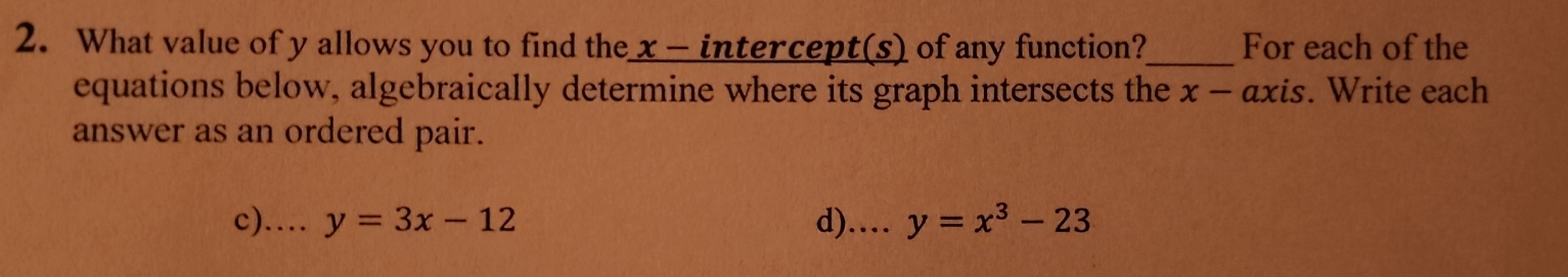 What value of y allows you to find the x - intercept(s) of any function?_ For each of the
equations below, algebraically determine where its graph intersects the x - axis. Write each
answer as an ordered pair.
c)…… y=3x-12 d).. y=x^3-23