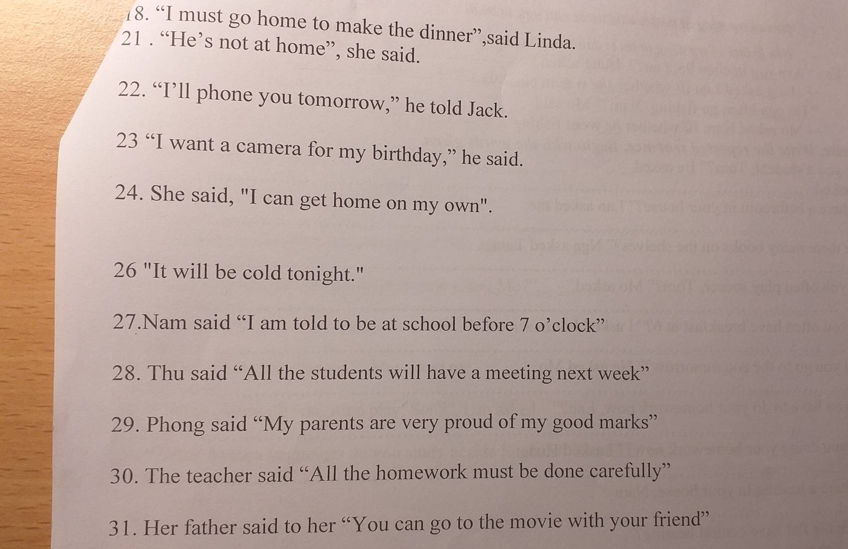 “I must go home to make the dinner”,said Linda. 
21 . “He’s not at home”, she said. 
22. “I’ll phone you tomorrow,” he told Jack. 
23 “I want a camera for my birthday,” he said. 
24. She said, "I can get home on my own". 
26 "It will be cold tonight." 
27.Nam said “I am told to be at school before 70° 'clock' 
28. Thu said “All the students will have a meeting next week” 
29. Phong said “My parents are very proud of my good marks” 
30. The teacher said “All the homework must be done carefully” 
31. Her father said to her “You can go to the movie with your friend”