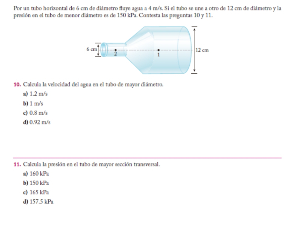 Por un tubo horizontal de 6 cm de diámetro fluye agua a 4 m/s. Si el tubo se une a otro de 12 cm de diámetro y la
presión en el tubo de menor diámetro es de 150 kPa. Contesta las preguntas 10 y 11.
10. Calcula la velocidad del agua en el tubo de mayor diámetro.
a) 1.2 m/s
b) 1 m/s
c) 0.8 m/s
d) 0.92 m/s
11. Calcula la presión en el tubo de mayor sección transversal.
a) 160kPa
b) 150kPa
c) 165kPa
d) 157.5kPa