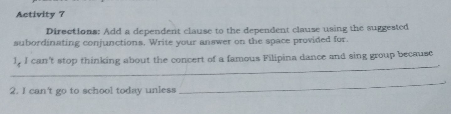 Activity 7 
Directions: Add a dependent clause to the dependent clause using the suggested 
subordinating conjunctions. Write your answer on the space provided for. 
_ 
1, I can't stop thinking about the concert of a famous Filipina dance and sing group because 
、 
2. I can't go to school today unless 
_