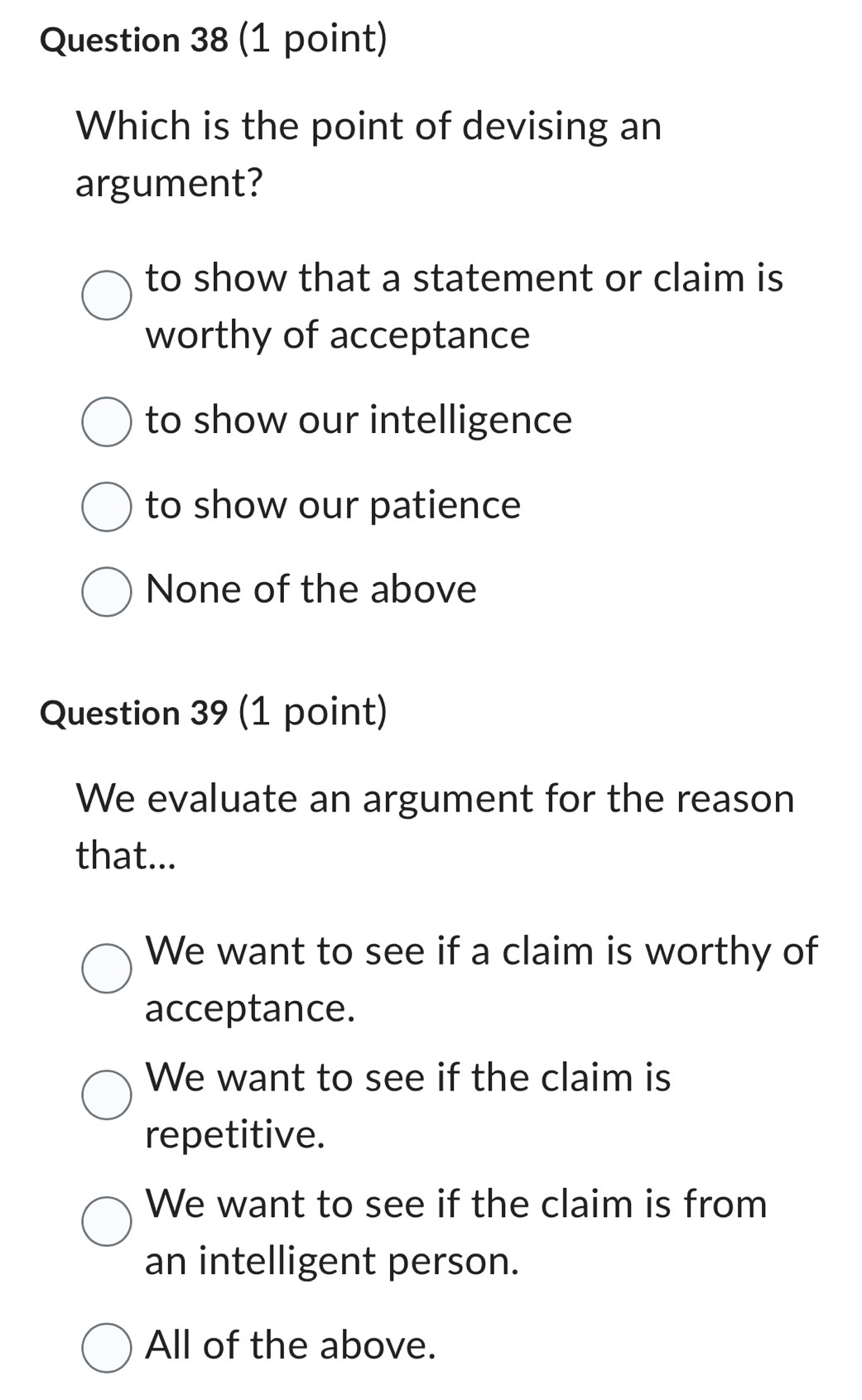 Which is the point of devising an
argument?
to show that a statement or claim is
worthy of acceptance
to show our intelligence
to show our patience
None of the above
Question 39 (1 point)
We evaluate an argument for the reason
that...
We want to see if a claim is worthy of
acceptance.
We want to see if the claim is
repetitive.
We want to see if the claim is from
an intelligent person.
All of the above.