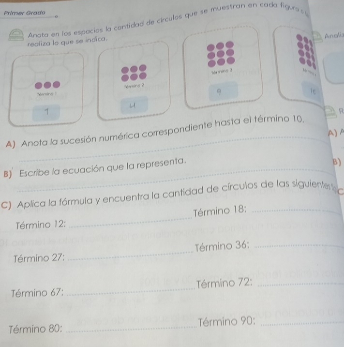 Primer Grado 
Anota en los espacios la cantidad de círculos que se muestran en cada figura 
realiza lo que se indica. 
Analiz 
Término 3
Término 2
Término 1 
9 
1 
R 
_ 
A) Anota la sucesión numérica correspondiente hasta el término 10. 
A) A 
B) Escribe la ecuación que la representa. 
B) 
C) Aplica la fórmula y encuentra la cantidad de círculos de las siguientes 
_ 
Término 18 :_ 
Término 12 : 
Término 27 : _ Término 36 :_ 
Término 67 : _Término 72 :_ 
Término 80 : _Término 90 :_