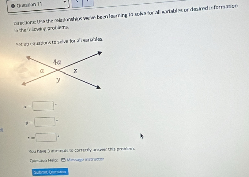 Directions: Use the relationships we've been learning to solve for all variables or desired information 
in the following problems. 
Set up equations to solve for all variables.
a=□°
y=□°
z=□°
You have 3 attempts to correctly answer this problem. 
Question Help: - Message instructor 
Submit Question