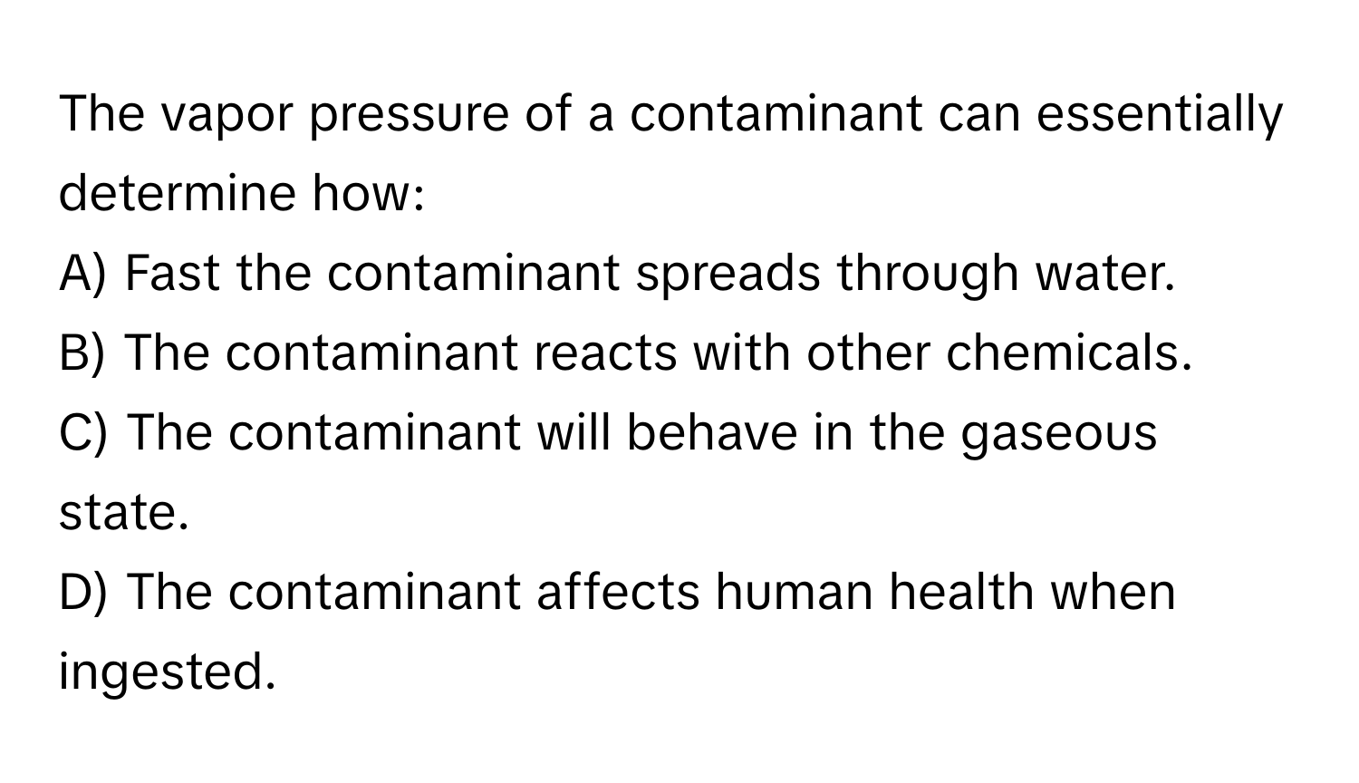 The vapor pressure of a contaminant can essentially determine how:

A) Fast the contaminant spreads through water.
B) The contaminant reacts with other chemicals.
C) The contaminant will behave in the gaseous state.
D) The contaminant affects human health when ingested.