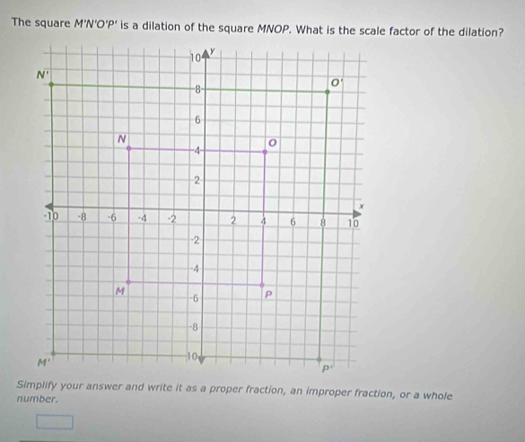 The square M'N'O'P' is a dilation of the square MNOP. What is the scale factor of the dilation?
Simplify your answer and write it as a proper fraction, an improper fraction, or a whole
number.