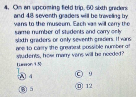 On an upcoming field trip, 60 sixth graders
and 48 seventh graders will be traveling by
vans to the museum. Each van will carry the
same number of students and carry only
sixth graders or only seventh graders. If vans
are to carry the greatest possible number of
students, how many vans will be needed?
(Lesson 1.5)
A 4
9
B 5 D12