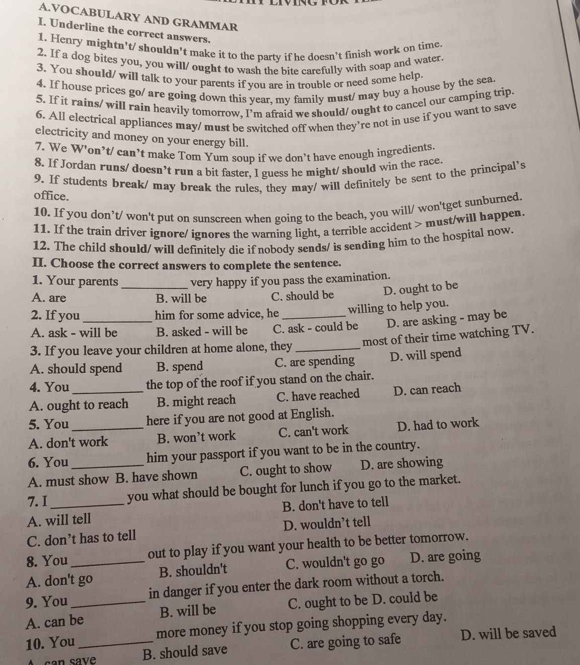 VOCABULARY AND GRAMMAR
I. Underline the correct answers.
1. Henry mightn't/ shouldn't make it to the party if he doesn’t finish work on time.
2. If a dog bites you, you will/ ought to wash the bite carefully with soap and water.
3. You should/ will talk to your parents if you are in trouble or need some help.
4. If house prices go/ are going down this year, my family must/ may buy a house by the sea.
5. If it rains/ will rain heavily tomorrow, I’m afraid we should/ ought to cancel our camping trip.
6. All electrical appliances may/ must be switched off when they’re not in use if you want to save
electricity and money on your energy bill.
7. We W'on’t/ can’t make Tom Yum soup if we don’t have enough ingredients.
8. If Jordan runs/ doesn’t run a bit faster, I guess he might/ should win the race.
9. If students break/ may break the rules, they may/ will definitely be sent to the principal’s
office.
10. If you don’t/ won't put on sunscreen when going to the beach, you will/ won'tget sunburned.
11. If the train driver ignore/ ignores the warning light, a terrible accident > must/will happen.
12. The child should/ will definitely die if nobody sends/ is sending him to the hospital now.
II. Choose the correct answers to complete the sentence.
1. Your parents very happy if you pass the examination.
A. are _B. will be C. should be D. ought to be
2. If you_ him for some advice, he_
willing to help you.
A. ask - will be B. asked - will be C. ask - could be D. are asking - may be
most of their time watching TV.
3. If you leave your children at home alone, they_
A. should spend B. spend C. are spending D. will spend
4. You the top of the roof if you stand on the chair.
A. ought to reach B. might reach C. have reached D. can reach
5. You_ here if you are not good at English.
A. don't work B. won’t work C. can't work D. had to work
6. You_ him your passport if you want to be in the country.
A. must show B. have shown C. ought to show D. are showing
7.I _you what should be bought for lunch if you go to the market.
A. will tell B. don't have to tell
C. don’t has to tell D. wouldn’t tell
8. You out to play if you want your health to be better tomorrow.
C. wouldn't go go
A. don't go B. shouldn't D. are going
9. You _in danger if you enter the dark room without a torch.
A. can be B. will be C. ought to be D. could be
10. You _more money if you stop going shopping every day.
A can save B. should save C. are going to safe
D. will be saved