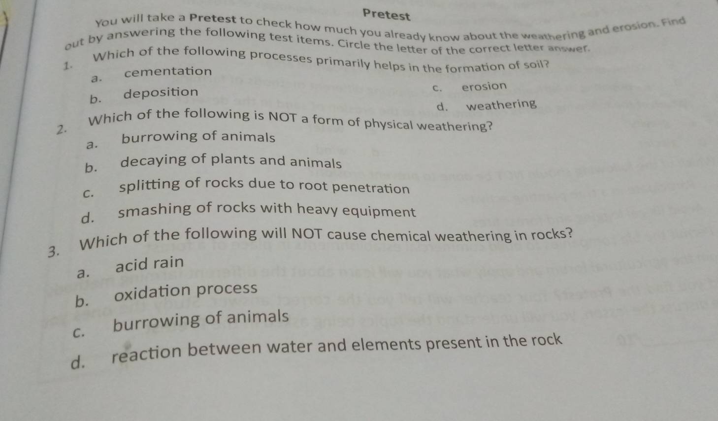 Pretest
You will take a Pretest to check how much you already know about the weathering and erosion. Find
out by answering the following test items. Circle the letter of the correct letter answer
1. Which of the following processes primarily helps in the formation of soil?
a. cementation
b. deposition c. erosion
d. weathering
2. Which of the following is NOT a form of physical weathering?
a. burrowing of animals
b. decaying of plants and animals
c. splitting of rocks due to root penetration
d. smashing of rocks with heavy equipment
3. Which of the following will NOT cause chemical weathering in rocks?
a. acid rain
b. oxidation process
c. burrowing of animals
d. reaction between water and elements present in the rock