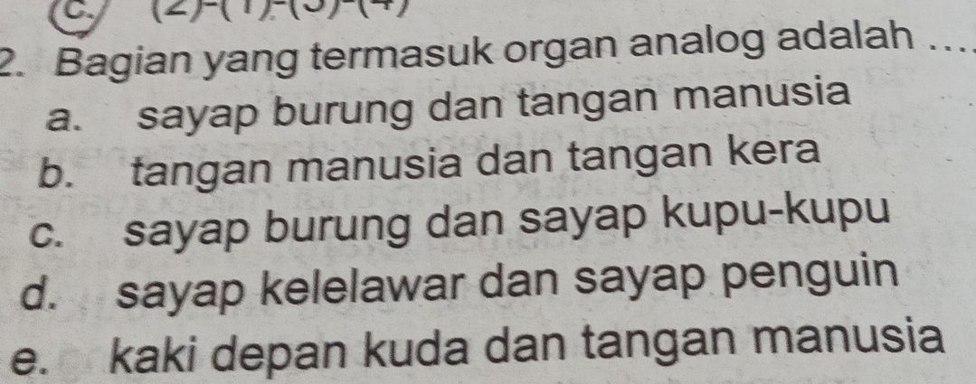 (2H(1)_
2. Bagian yang termasuk organ analog adalah ...
a. sayap burung dan tangan manusia
b. tangan manusia dan tangan kera
c. sayap burung dan sayap kupu-kupu
d. sayap kelelawar dan sayap penguin
e. kaki depan kuda dan tangan manusia