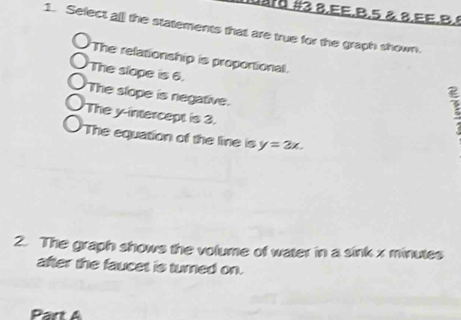 uard #3 8.EE.B.5 & 8.EE.B.8 
1. Sefect al the statements that are true for the graph shown. 
The relationship is proportional. 
The slope is 6. 
The slope is negative. 
The y-intercept is 3. 
E 
'The equation of the line is y=2x. 
2. The graph shows the volume of water in a sink x minutes
after the faucet is turned on. 
Part A