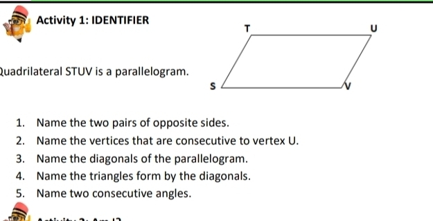 Activity 1: IDENTIFIER 
Quadrilateral STUV is a parallelogram. 
1. Name the two pairs of opposite sides. 
2. Name the vertices that are consecutive to vertex U. 
3. Name the diagonals of the parallelogram. 
4. Name the triangles form by the diagonals. 
5. Name two consecutive angles.