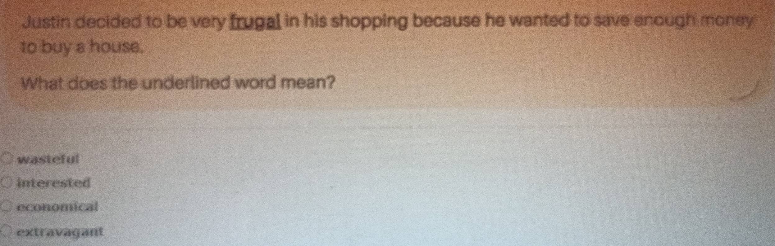 Justin decided to be very frugal in his shopping because he wanted to save enough money
to buy a house.
What does the underlined word mean?
wasteful
interested
economical
extravagant