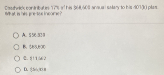 Chadwick contributes 17% of his $68,600 annual salary to his 401 (k) plan.
What is his pre-tax income?
A. $56,839
B. $68,600
C. $11,662
D. $56,938