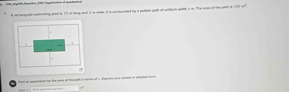 CNS_Aig2N_Reardon_U301 (application of quadratics) 
A rectangular swimming pool is 16 m long and 6 m wide. It is surrounded by a pebble path of uniform width x m. The aree of the path is 168m^2. 
Find an expression for the area of the path in terms of x. Express your answer in simplest form. 
Ee your not sn hee