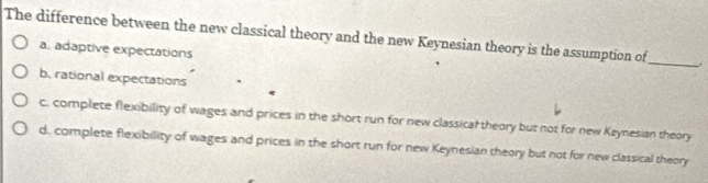 The difference between the new classical theory and the new Keynesian theory is the assumption of_
a. adaptive expectations
b. rational expectations
c. complete flexibility of wages and prices in the short run for new classical theory but not for new Keynesian theory
d. complete flexibility of wages and prices in the short run for new Keynesian theory but not for new classical theory