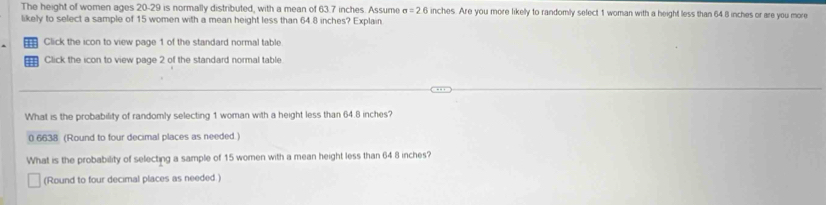 The height of women ages 20-29 is normally distributed, with a mean of 63.7 inches. Assume sigma =2.6 inches. Are you more likelly to randomly select 1 woman with a height less than 64 8 inches or are you more
likely to select a sample of 15 women with a mean height less than 64.8 inches? Explain
Click the icon to view page 1 of the standard normal table
Click the icon to view page 2 of the standard normal table
What is the probability of randomly selecting 1 woman with a height less than 64.8 inches?
0 6638 (Round to four decimal places as needed.)
What is the probability of selecting a sample of 15 women with a mean height less than 64 8 inches?
(Round to four decimal places as needed.)