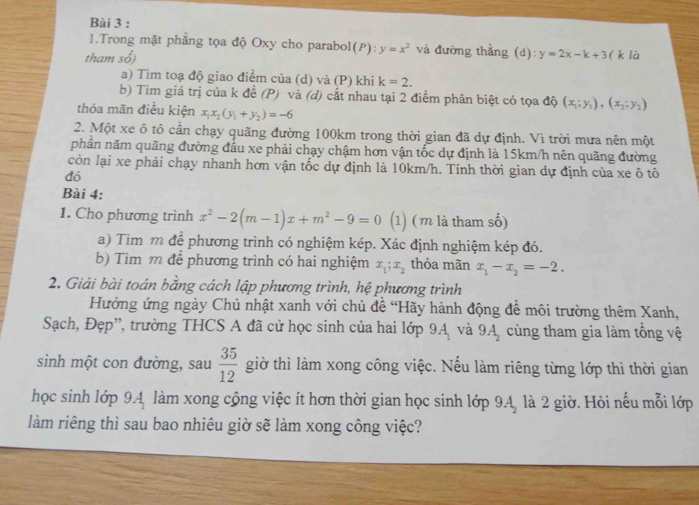 Trong mặt phẳng tọa độ Oxy cho parabol(P): :y=x^2 và đường thắng (d):y=2x-k+3
tham số) ( k là
a) Tim toạ độ giao điểm của (d) và (P) khi k=2.
b) Tìm giá trị của k để (P) và (d) cắt nhau tại 2 điểm phân biệt có tọa độ (x_1;y_1),(x_2;y_2)
thỏa mãn điều kiện x_1x_2(y_1+y_2)=-6
2. Một xe ô tô cần chạy quãng đường 100km trong thời gian đã dự định. Vì trời mưa nên một
phần năm quãng đường đầu xe phải chạy chậm hơn vận tốc dự định là 15km/h nên quãng đường
còn lại xe phải chạy nhanh hơn vận tốc dự định là 10km/h. Tính thời gian dự định của xe ô tô
đó
Bài 4:
1. Cho phương trình x^2-2(m-1)x+m^2-9=0 (1) (m là tham số)
a) Tìm m để phương trình có nghiệm kép. Xác định nghiệm kép đó.
b) Tìm m để phương trình có hai nghiệm x_1;x_2 thỏa mãn x_1-x_2=-2.
2. Giải bài toán bằng cách lập phương trình, hệ phương trình
Hưởng ứng ngày Chủ nhật xanh với chủ đề 'Hãy hành động để môi trường thêm Xanh,
Sạch, Đẹp'', trường THCS A đã cử học sinh của hai lớp 9A_1 và 9A_2 cùng tham gia làm tổng vệ
sinh một con đường, sau  35/12  giờ thì làm xong công việc. Nếu làm riêng từng lớp thì thời gian
học sinh lớp 9.A, làm xong cộng việc ít hơn thời gian học sinh lớp là 2 giờ. Hỏi nếu mỗi lớp 9A_2
làm riêng thì sau bao nhiêu giờ sẽ làm xong công việc?