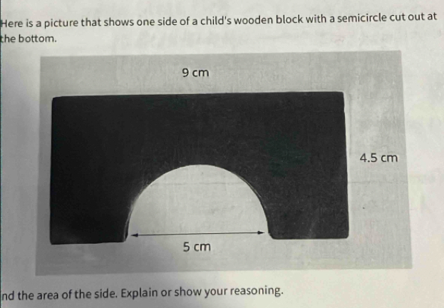 Here is a picture that shows one side of a child's wooden block with a semicircle cut out at 
the bottom. 
nd the area of the side. Explain or show your reasoning.