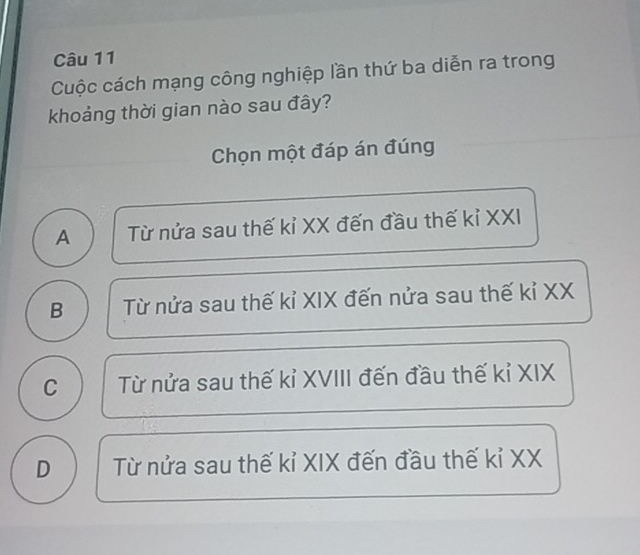 Cuộc cách mạng công nghiệp lần thứ ba diễn ra trong
khoảng thời gian nào sau đây?
Chọn một đáp án đúng
A Từ nửa sau thế kỉ XX đến đầu thế kỉ XXI
B Từ nửa sau thế kỉ XIX đến nửa sau thế kỉ XX
C Từ nửa sau thế kỉ XVIII đến đầu thế kỉ XIX
D Từ nửa sau thế kỉ XIX đến đầu thế kỉ XX