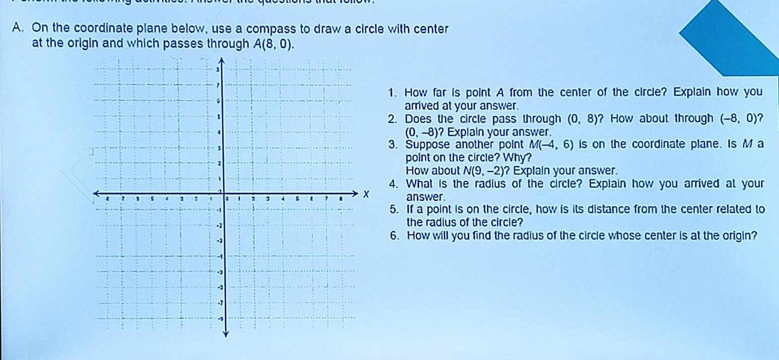 On the coordinate plane below, use a compass to draw a circle with center 
at the origin and which passes through A(8,0). 
1. How far is point A from the center of the circle? Explain how you 
arrived at your answer. 
2. Does the circle pass through (0,8) ? How about through (-8,0)
(0,-8)
? Explain your answer. 
3. Suppose another point M(-4,6) is on the coordinate plane. Is M a 
point on the circle? Why? 
How about N(9,-2) ? Explain your answer. 
4. What is the radius of the circle? Explain how you arrived at your 
answer. 
5. If a point is on the circle, how is its distance from the center related to 
the radius of the circle? 
6. How will you find the radius of the circle whose center is at the origin?