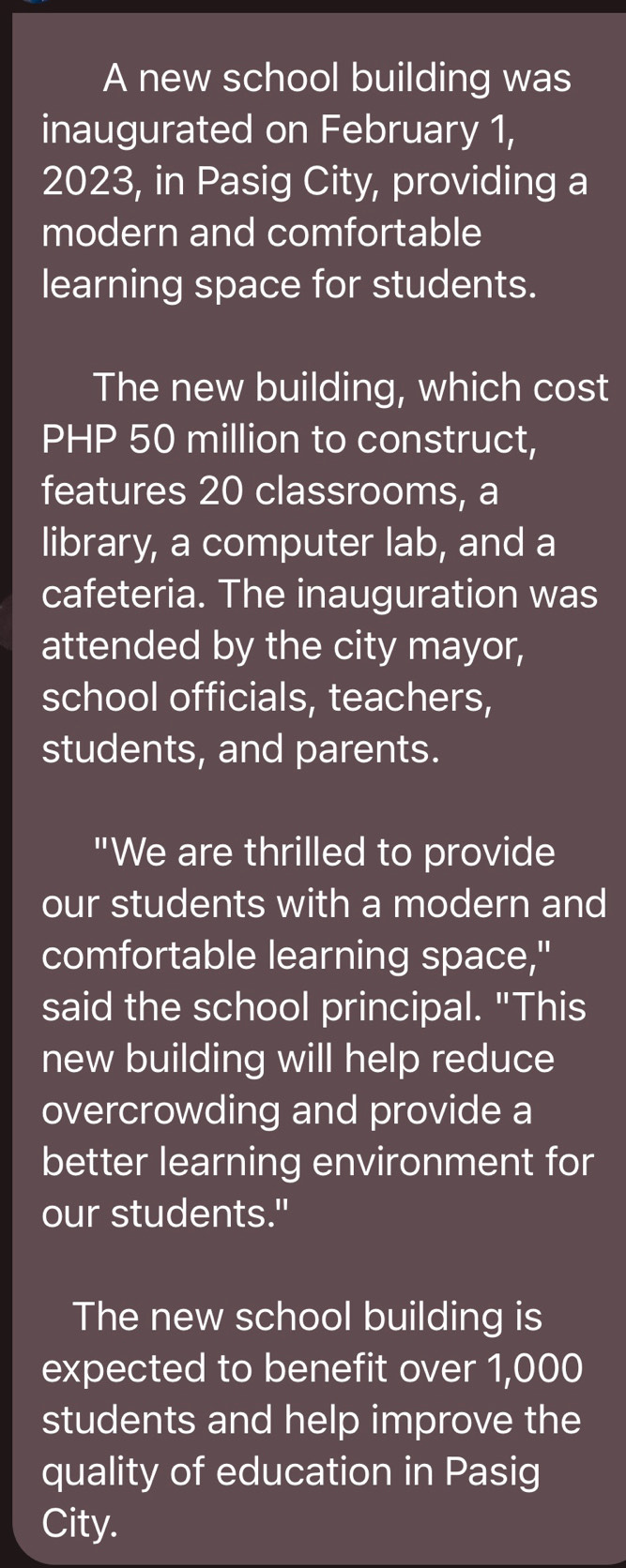 A new school building was 
inaugurated on February 1, 
2023, in Pasig City, providing a 
modern and comfortable 
learning space for students. 
The new building, which cost
PHP 50 million to construct, 
features 20 classrooms, a 
library, a computer lab, and a 
cafeteria. The inauguration was 
attended by the city mayor, 
school officials, teachers, 
students, and parents. 
"We are thrilled to provide 
our students with a modern and 
comfortable learning space," 
said the school principal. "This 
new building will help reduce 
overcrowding and provide a 
better learning environment for 
our students." 
The new school building is 
expected to benefit over 1,000
students and help improve the 
quality of education in Pasig 
City.