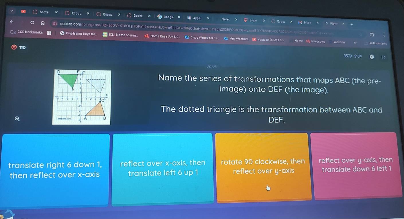 Septe Edpuz Eop uz asht
Espus Playir
quizizz.com/join/game/U2FsdGVkX18OFpTGKYn9srlsXe5iLCyynGhhOGvdRqOthaHshwO6Yl8df252BFC96QtGkvLcgxBGY7b9VIC4CCASD45253C
CCS Bookmarks Displaying boys tra IXL | Name oceans.. Home Base IAM NC... Home a image.png Welcome
Clsco WebEx for Cu Mrs. Wodb Youtube To Mp3 Co All Bockmarks
110 9579 5104
Name the series of transformations that maps ABC (the pre-
image) onto DEF (the image).
The dotted triangle is the transformation between ABC and
DEF.
translate right 6 down 1, reflect over x-axis, then rotate 90 clockwise, then reflect over y-axis, then
then reflect over x-axis translate left 6 up 1 reflect over y-axis translate down 6 left 1