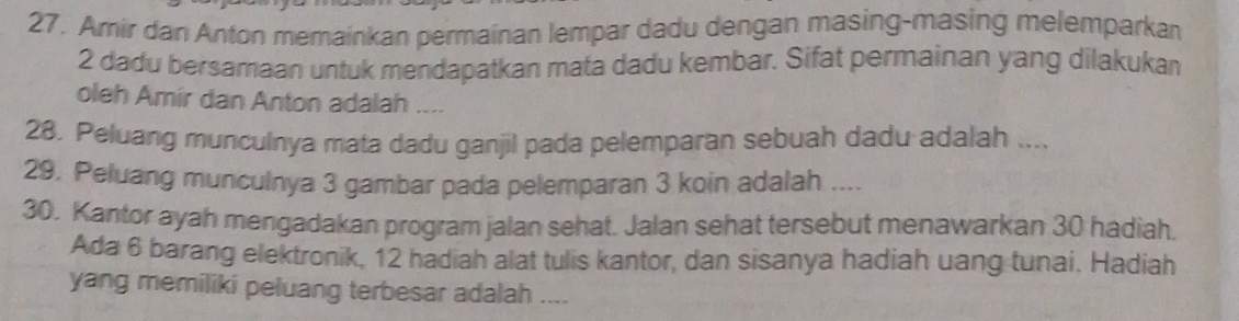 Amir dan Anton memainkan permainan lempar dadu dengan masing-masing melemparkan
2 dadu bersamaan untuk mendapatkan mata dadu kembar. Sifat permainan yang dilakukan 
oleh Amír dan Anton adalah .... 
28. Peluang munculnya mata dadu ganjil pada pelemparan sebuah dadu adalah .... 
29. Peluang munculnya 3 gambar pada pelemparan 3 koin adalah .... 
30. Kantor ayah mengadakan program jalan sehat. Jalan sehat tersebut menawarkan 30 hadiah. 
Ada 6 barang elektronik, 12 hadiah alat tulis kantor, dan sisanya hadiah uang tunai. Hadiah 
yang memiliki peluang terbesar adalah ....