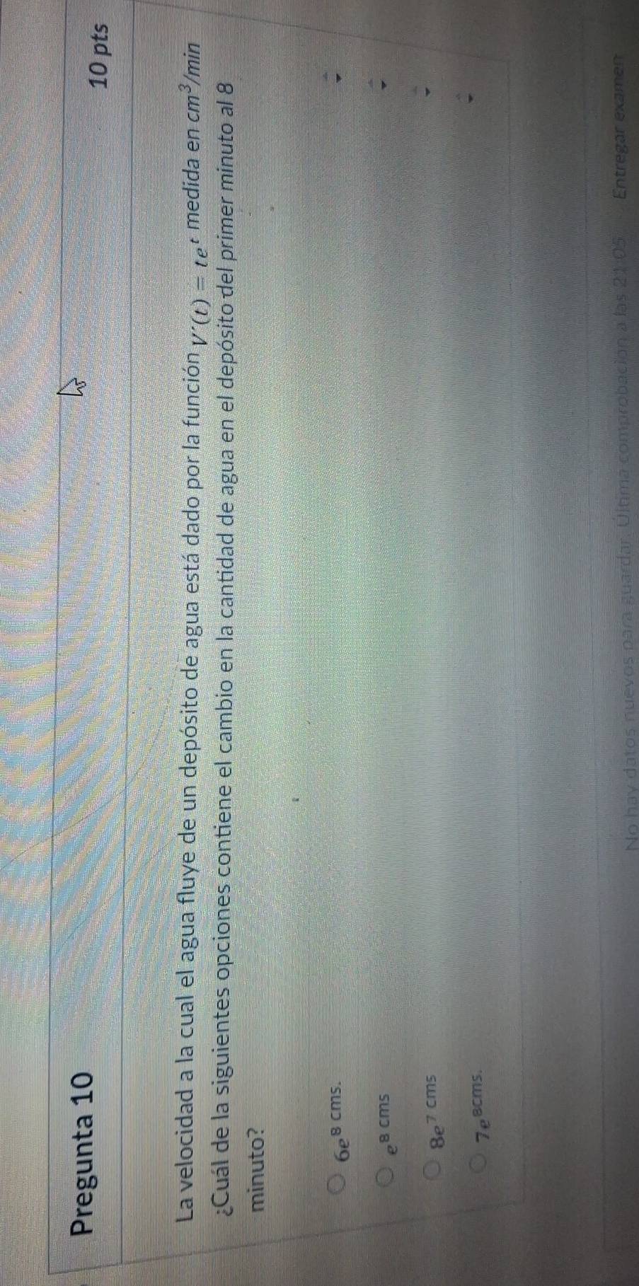Pregunta 10 10 pts
La velocidad a la cual el agua fluye de un depósito de agua está dado por la función V'(t)=te : medida a en cm^3/min
¿Cuál de la siguientes opciones contiene el cambio en la cantidad de agua en el depósito del primer minuto al 8
minuto?
6e^(8cms.)
e^(8cms)
8e^(7cms)
7e^(ecms.)
No hay datos nuevos para guardar. Ultima comprobación a las Entregar examen