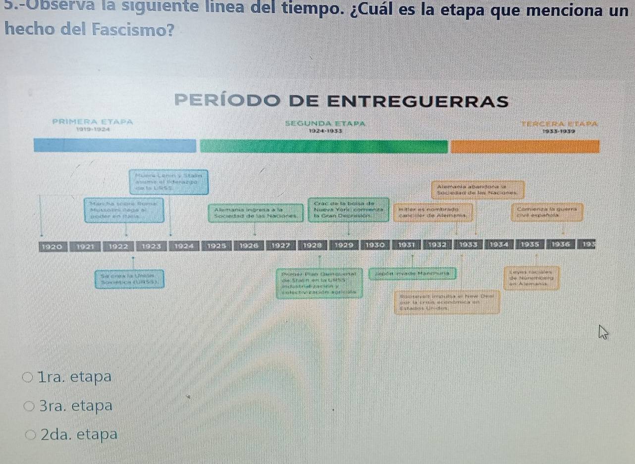 5.-Observa la siguiente línea del tiempo. ¿Cuál es la etapa que menciona un
hecho del Fascismo?
período dE ENtrEGUERRAs
Primera Etápa Segunda etápa TERCERA ETAPA
1919-1924 1924-1933 1933-1939
Müera Lern y Staín
asameral Sdera zpa
S o c edaó de lo Sxciómes
Manihal sciène Rena Cac dí la bossa de
n temara egrea a ta Hter as nombrdo Camienza lo quérra
Socedad de las Naciónes In Goan Dechntton cancer da Atemanis chal española
1920 1921 1 1923 1924 1925 1926 1927 1928 1929 1930 1931 1932 1933 1934 1935 1934 191
Lsln Hvste Manshurg d6 Nümomceng Legs raes
bn t ne ten E 
o industrialización y
colectoognsón agrosn Raosert impulsa et New Deal
5 4 f 4154
Estanoe Ue-dos
1ra. etapa
3ra. etapa
2da. etapa