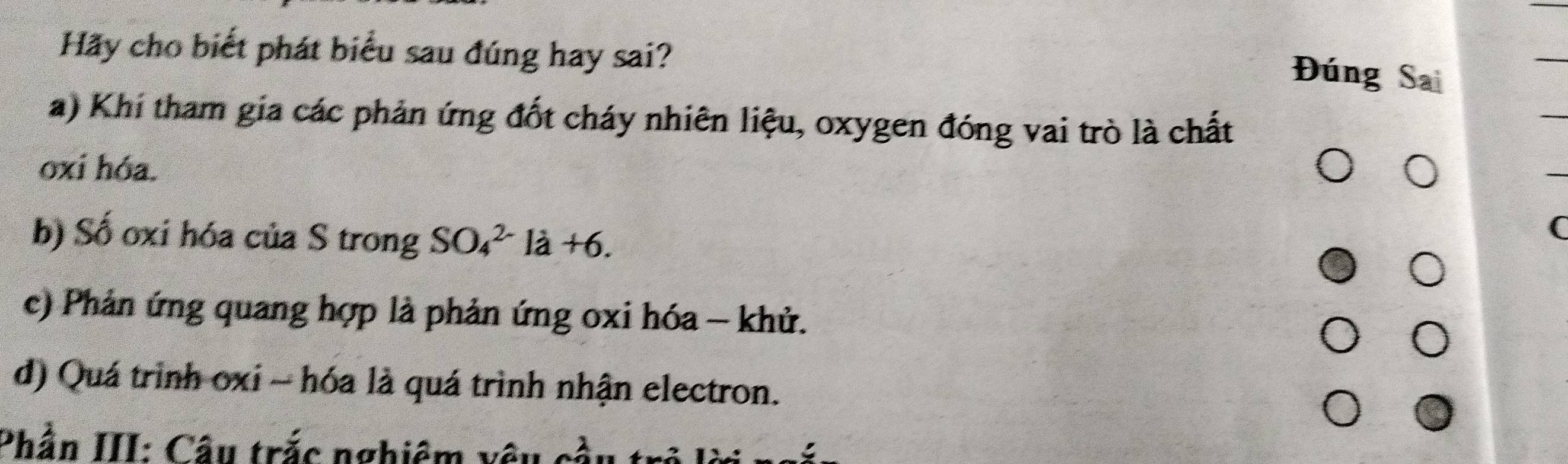 Hãy cho biết phát biểu sau đúng hay sai?
Đúng Sai
a) Khi tham gia các phản ứng đốt cháy nhiên liệu, oxygen đóng vai trò là chất
oxi hóa.
b) Số oxi hóa của S trong SO_4^(2-)la+6. 
(
c) Phản ứng quang hợp là phản ứng oxi hóa - khử.
d) Quá trình oxi - hóa là quá trình nhận electron.
Phần III: Câu trắc nghiêm vị