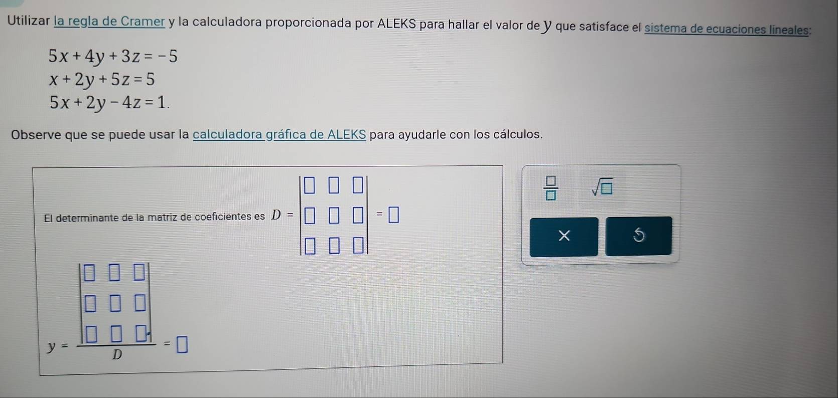 Utilizar la regla de Cramer y la calculadora proporcionada por ALEKS para hallar el valor de Y que satisface el sistema de ecuaciones lineales:
5x+4y+3z=-5
x+2y+5z=5
5x+2y-4z=1. 
Observe que se puede usar la calculadora gráfica de ALEKS para ayudarle con los cálculos. 
El determinante de la matriz de coeficientes es D=beginbmatrix □ &□ &□  □ &□ &□  □ &□ &□ endbmatrix =□
 □ /□   sqrt(□ )
X
y=frac beginvmatrix □ &□ &□  □ &□ &□  □ &□ &□ endvmatrix p=□