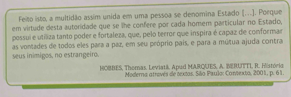 Feito isto, a multidão assim unida em uma pessoa se denomina Estado [.]. Porque 
em virtude desta autoridade que se lhe confere por cada homem particular no Estado, 
possui e utiliza tanto poder e fortaleza, que, pelo terror que inspira é capaz de conformar 
as vontades de todos eles para a paz, em seu próprio país, e para a mútua ajuda contra 
seus inimigos, no estrangeiro. 
HOBBES, Thomas. Leviatã. Apud MARQUES, A. BERUTTI, R. História 
Moderna através de textos. São Paulo: Contexto, 2001, p. 61.