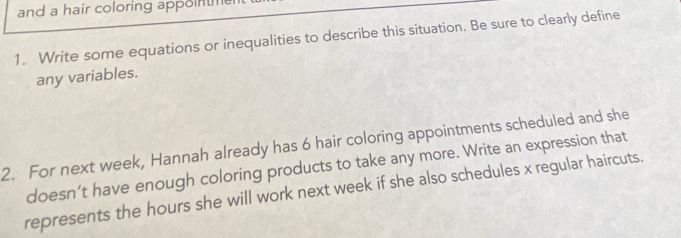 and a hair coloring appoinm 
1. Write some equations or inequalities to describe this situation. Be sure to clearly define 
any variables. 
2. For next week, Hannah already has 6 hair coloring appointments scheduled and she 
doesn’t have enough coloring products to take any more. Write an expression that 
represents the hours she will work next week if she also schedules x regular haircuts.