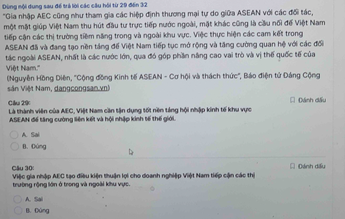 Dùng nội dung sau để trá lời các câu hỏi từ 29 đến 32
'Gia nhập AEC cũng như tham gia các hiệp định thương mại tự do giữa ASEAN với các đối tác,
một mặt giúp Việt Nam thu hút đầu tư trực tiếp nước ngoài, mặt khác cũng là cầu nối đế Việt Nam
tiếp cận các thị trường tiềm năng trong và ngoài khu vực. Việc thực hiện các cam kết trong
ASEAN đã và đang tạo nền táng đế Việt Nam tiếp tục mở rộng và tăng cường quan hệ với các đối
tác ngoài ASEAN, nhất là các nước lớn, qua đó góp phần nâng cao vai trò và vị thế quốc tế của
Việt Nam.''
(Nguyễn Hồng Diên, ''Cộng đồng Kinh tế ASEAN - Cơ hội và thách thức'', Báo điện tử Đảng Cộng
sản Việt Nam, dangcongsan.vn)
Câu 29: Đánh dấu
Là thành viên của AEC, Việt Nam cần tận dụng tốt nền tảng hội nhập kinh tế khu vực
ASEAN đế tăng cường liên kết và hội nhập kinh tế thế giới.
A. Sai
B. Đúng
Câu 30: Đánh dấu
Việc gia nhập AEC tạo điều kiện thuận lợi cho doanh nghiệp Việt Nam tiếp cận các thị
trường rộng lớn ở trong và ngoài khu vực.
A. Sai
B. Đúng