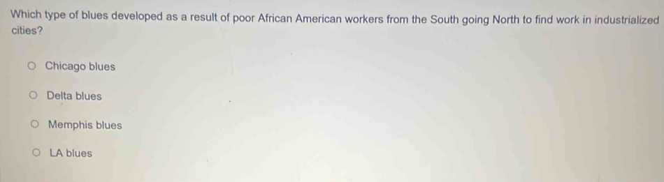 Which type of blues developed as a result of poor African American workers from the South going North to find work in industrialized
cities?
Chicago blues
Delta blues
Memphis blues
LA blues